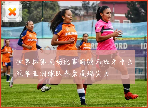 世界杯第五场比赛前瞻西班牙冲击冠军亚洲球队齐聚展现实力