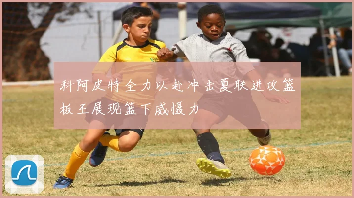科阿皮特全力以赴冲击夏联进攻篮板王展现篮下威慑力