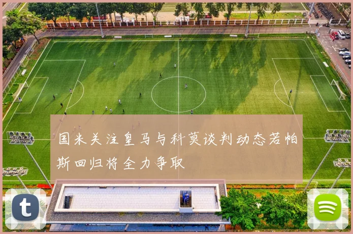 国米关注皇马与科莫谈判动态若帕斯回归将全力争取