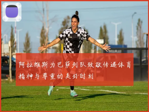 阿拉维斯为巴萨列队致敬传递体育精神与尊重的美好时刻