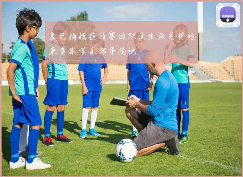 奥巴梅扬在马赛的职业生涯或将结束多家俱乐部争抢他