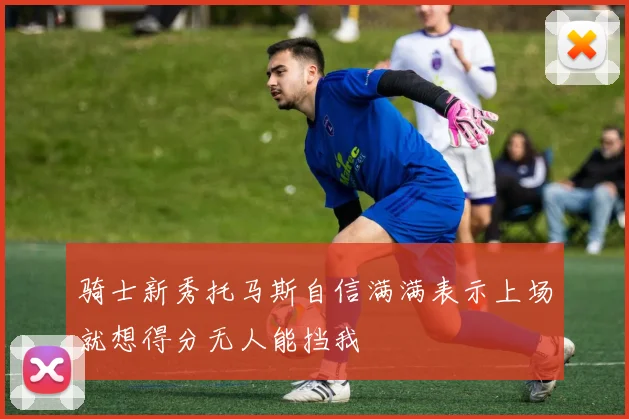 骑士新秀托马斯自信满满表示上场就想得分无人能挡我