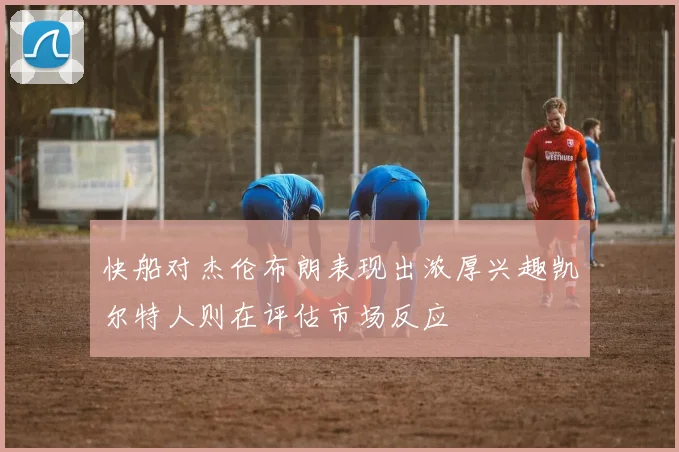 快船对杰伦布朗表现出浓厚兴趣凯尔特人则在评估市场反应