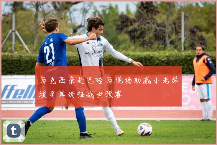 马克西亲赴巴哈马现场助威小老弟埃奇库姆征战世预赛